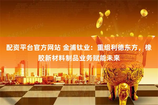 配资平台官方网站 金浦钛业：重组利德东方，橡胶新材料制品业务赋能未来