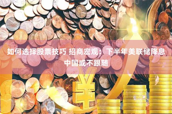 如何选择股票技巧 招商宏观：下半年美联储降息中国或不跟随