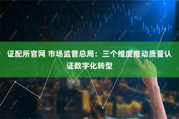 证配所官网 市场监管总局：三个维度推动质量认证数字化转型