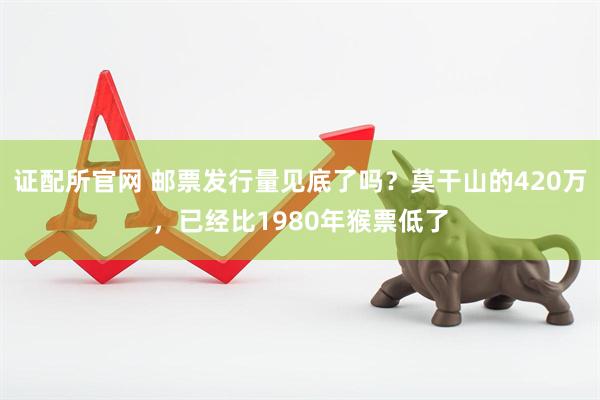 证配所官网 邮票发行量见底了吗？莫干山的420万，已经比1980年猴票低了