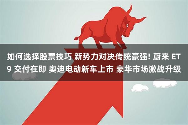 如何选择股票技巧 新势力对决传统豪强! 蔚来 ET9 交付在即 奥迪电动新车上市 豪华市场激战升级