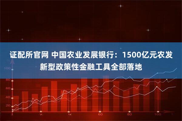 证配所官网 中国农业发展银行：1500亿元农发新型政策性金融工具全部落地