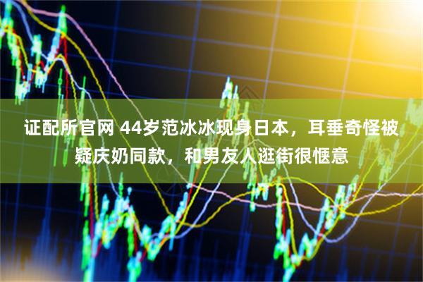 证配所官网 44岁范冰冰现身日本，耳垂奇怪被疑庆奶同款，和男友人逛街很惬意