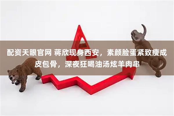 配资天眼官网 蒋欣现身西安，素颜脸蛋紧致瘦成皮包骨，深夜狂喝油汤炫羊肉串