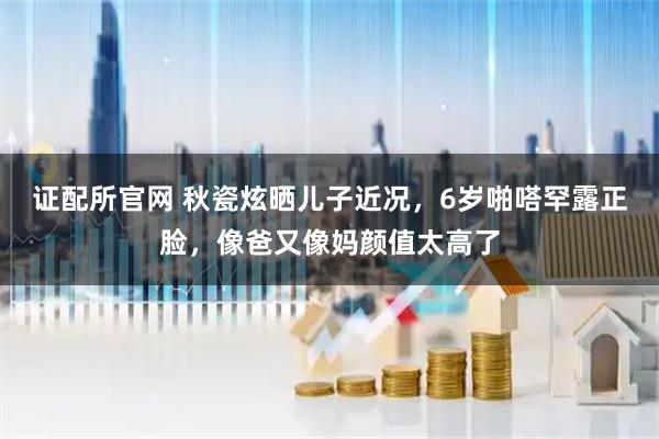 证配所官网 秋瓷炫晒儿子近况，6岁啪嗒罕露正脸，像爸又像妈颜值太高了