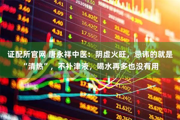 证配所官网 唐永祥中医：阴虚火旺，忌讳的就是“清热”，不补津液，喝水再多也没有用