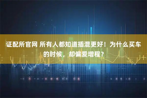 证配所官网 所有人都知道插混更好！为什么买车的时候，却偏爱增程？