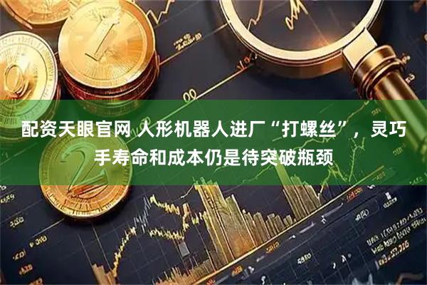 配资天眼官网 人形机器人进厂“打螺丝”，灵巧手寿命和成本仍是待突破瓶颈