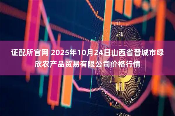 证配所官网 2025年10月24日山西省晋城市绿欣农产品贸易有限公司价格行情