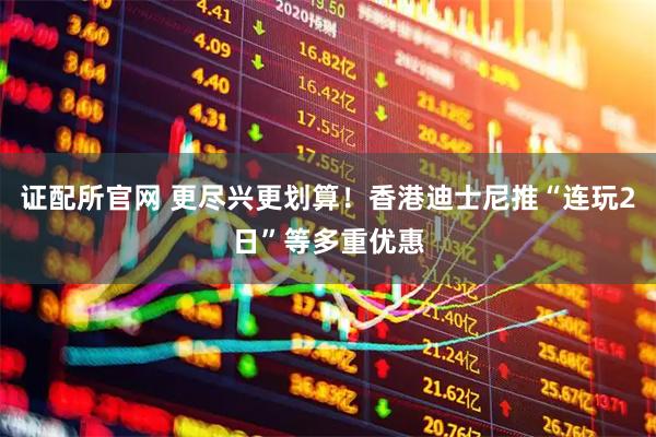 证配所官网 更尽兴更划算！香港迪士尼推“连玩2日”等多重优惠