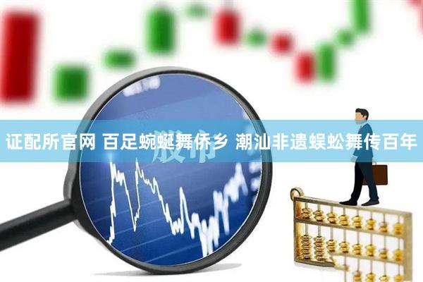 证配所官网 百足蜿蜒舞侨乡 潮汕非遗蜈蚣舞传百年
