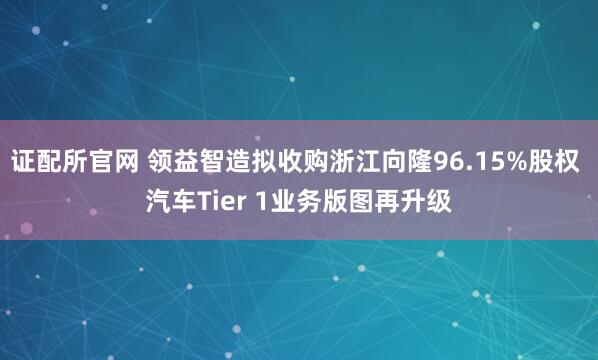 证配所官网 领益智造拟收购浙江向隆96.15%股权 汽车Tier 1业务版图再升级