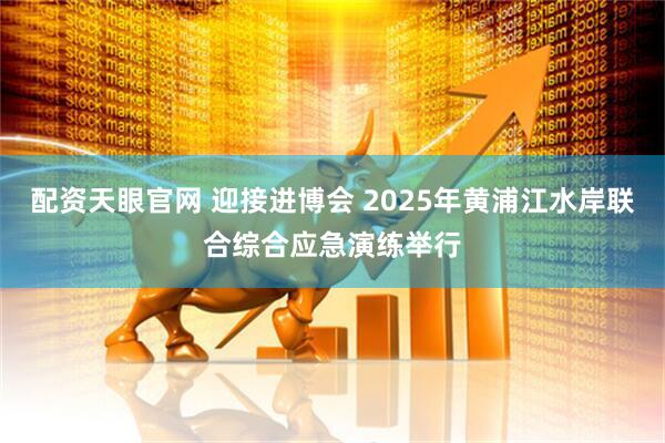 配资天眼官网 迎接进博会 2025年黄浦江水岸联合综合应急演练举行