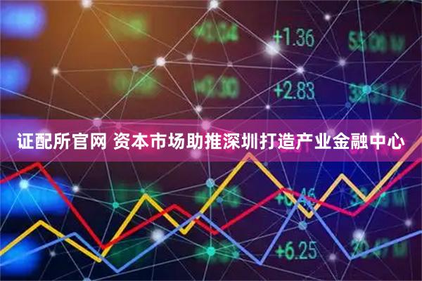 证配所官网 资本市场助推深圳打造产业金融中心