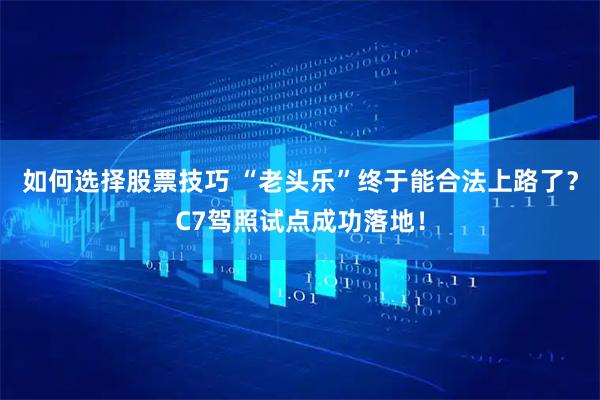 如何选择股票技巧 “老头乐”终于能合法上路了？C7驾照试点成功落地！