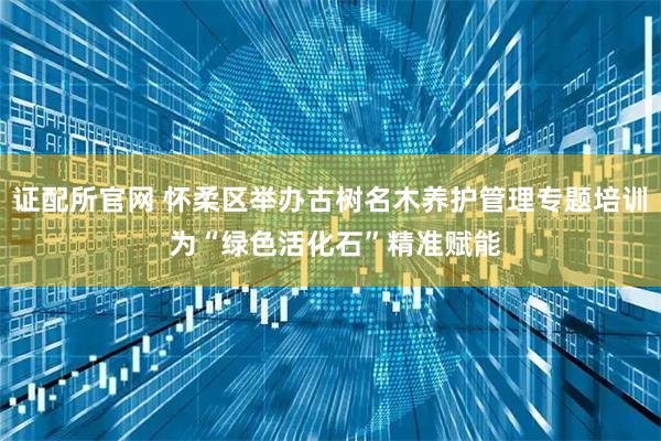 证配所官网 怀柔区举办古树名木养护管理专题培训 为“绿色活化石”精准赋能