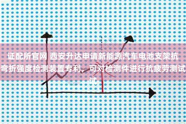 证配所官网 西安升达申请新能源汽车电池支架抗弯折强度检测装置专利，可对检测件进行抗疲劳测试