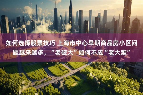 如何选择股票技巧 上海市中心早期商品房小区问题越来越多，“老破大”如何不成“老大难”