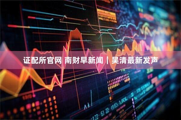 证配所官网 南财早新闻｜吴清最新发声