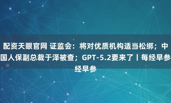 配资天眼官网 证监会：将对优质机构适当松绑；中国人保副总裁于泽被查；GPT-5.2要来了丨每经早参
