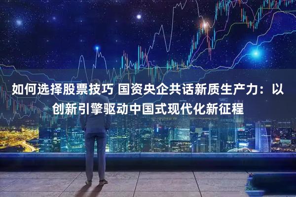 如何选择股票技巧 国资央企共话新质生产力：以创新引擎驱动中国式现代化新征程