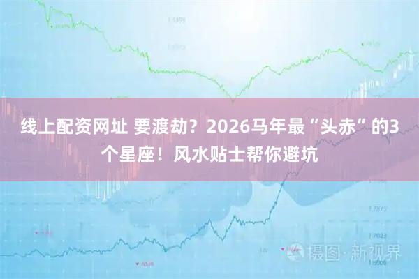 线上配资网址 要渡劫？2026马年最“头赤”的3个星座！风水贴士帮你避坑