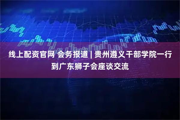 线上配资官网 会务报道 | 贵州遵义干部学院一行到广东狮子会座谈交流