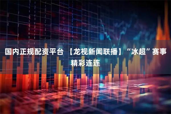 国内正规配资平台 【龙视新闻联播】“冰超”赛事精彩连连