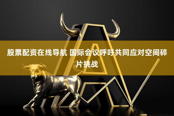 股票配资在线导航 国际会议呼吁共同应对空间碎片挑战