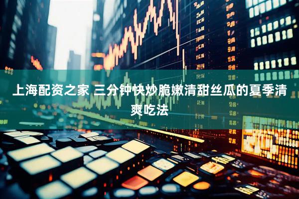 上海配资之家 三分钟快炒脆嫩清甜丝瓜的夏季清爽吃法