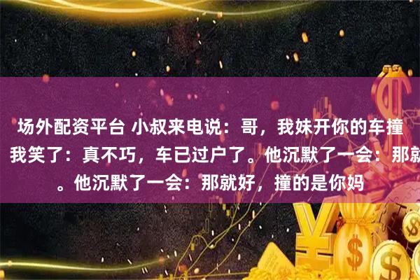 场外配资平台 小叔来电说：哥，我妹开你的车撞了人，要440万！我笑了：真不巧，车已过户了。他沉默了一会：那就好，撞的是你妈