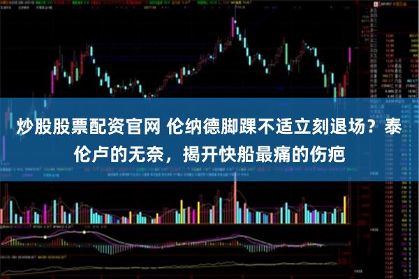 炒股股票配资官网 伦纳德脚踝不适立刻退场？泰伦卢的无奈，揭开快船最痛的伤疤