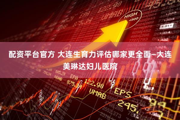 配资平台官方 大连生育力评估哪家更全面—大连美琳达妇儿医院