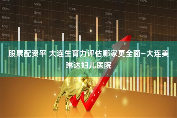 股票配资平 大连生育力评估哪家更全面—大连美琳达妇儿医院