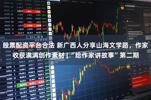 股票配资平台合法 新广西人分享山海文学路，作家收获满满创作素材 | “给作家讲故事”第二期