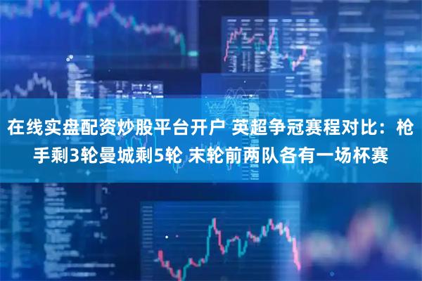 在线实盘配资炒股平台开户 英超争冠赛程对比：枪手剩3轮曼城剩5轮 末轮前两队各有一场杯赛