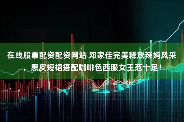 在线股票配资配资网站 邓家佳完美释放辣妈风采，黑皮短裙搭配咖啡色西服女王范十足！