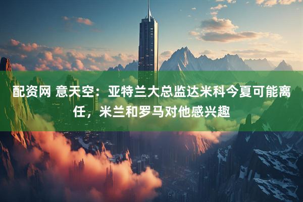 配资网 意天空：亚特兰大总监达米科今夏可能离任，米兰和罗马对他感兴趣