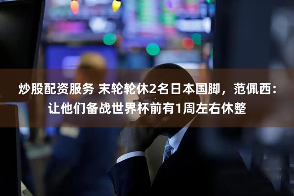 炒股配资服务 末轮轮休2名日本国脚，范佩西：让他们备战世界杯前有1周左右休整