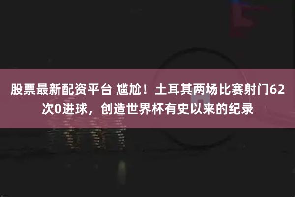 股票最新配资平台 尴尬！土耳其两场比赛射门62次0进球，创造世界杯有史以来的纪录