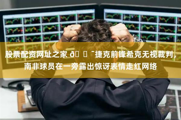 股票配资网址之家 😯捷克前锋希克无视裁判，南非球员在一旁露出惊讶表情走红网络