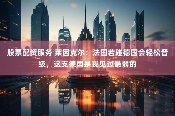 股票配资服务 莱因克尔：法国若碰德国会轻松晋级，这支德国是我见过最弱的