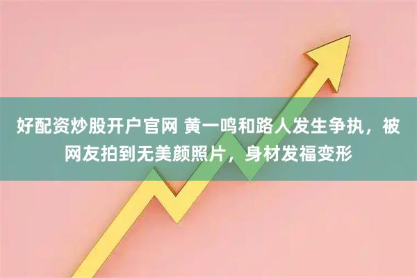 好配资炒股开户官网 黄一鸣和路人发生争执，被网友拍到无美颜照片，身材发福变形