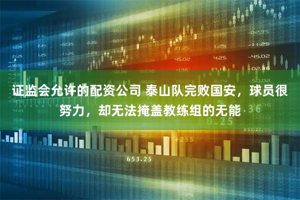 证监会允许的配资公司 泰山队完败国安，球员很努力，却无法掩盖教练组的无能