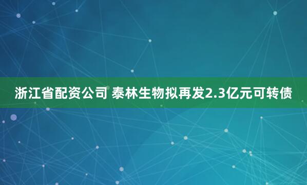 浙江省配资公司 泰林生物拟再发2.3亿元可转债