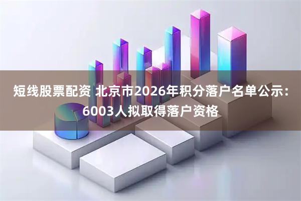 短线股票配资 北京市2026年积分落户名单公示：6003人拟取得落户资格
