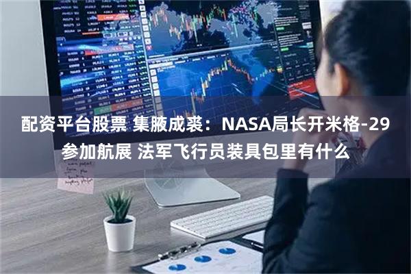 配资平台股票 集腋成裘：NASA局长开米格-29参加航展 法军飞行员装具包里有什么