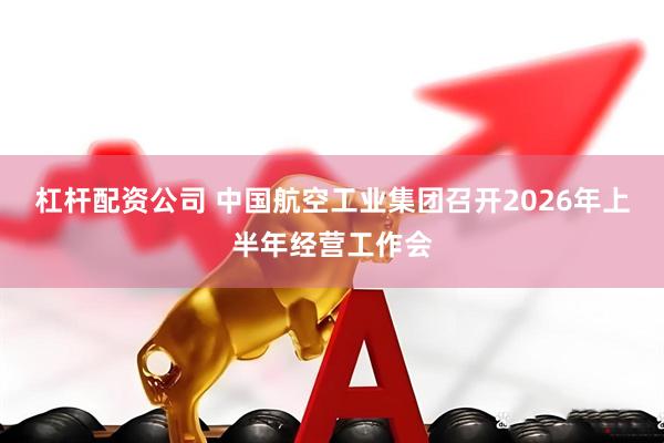 杠杆配资公司 中国航空工业集团召开2026年上半年经营工作会